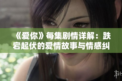 《爱你》每集剧情详解：跌宕起伏的爱情故事与情感纠葛解析