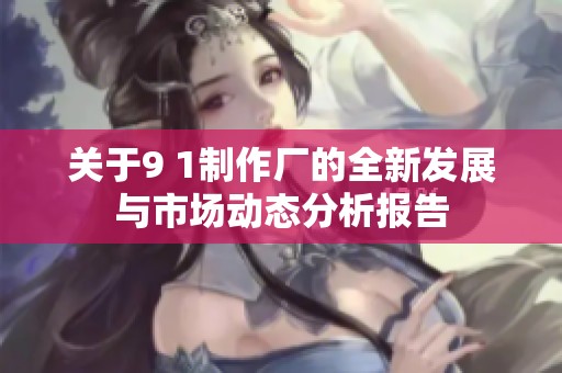 关于9 1制作厂的全新发展与市场动态分析报告