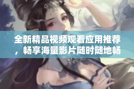 全新精品视频观看应用推荐，畅享海量影片随时随地畅看