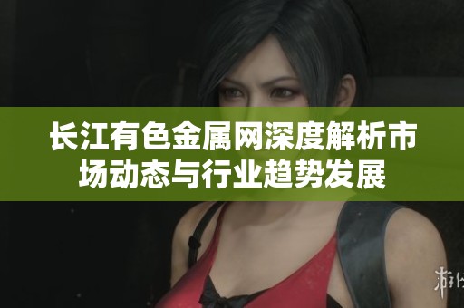 长江有色金属网深度解析市场动态与行业趋势发展