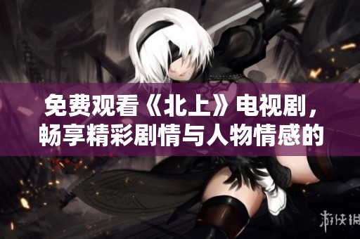 免费观看《北上》电视剧，畅享精彩剧情与人物情感的互动体验
