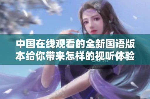 中国在线观看的全新国语版本给你带来怎样的视听体验和感受