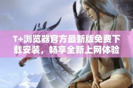 T+浏览器官方最新版免费下载安装，畅享全新上网体验与功能