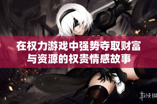 在权力游戏中强势夺取财富与资源的权贵情感故事
