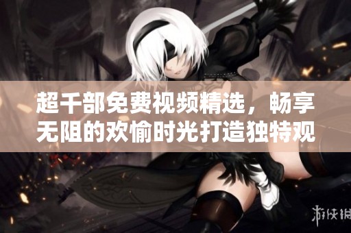 超千部免费视频精选，畅享无阻的欢愉时光打造独特观影体验
