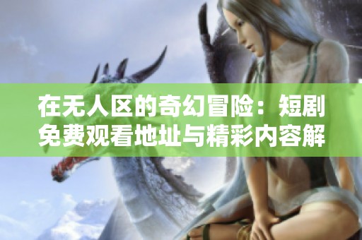 在无人区的奇幻冒险：短剧免费观看地址与精彩内容解析