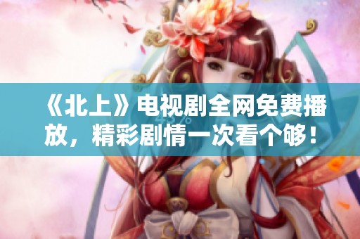 《北上》电视剧全网免费播放，精彩剧情一次看个够！