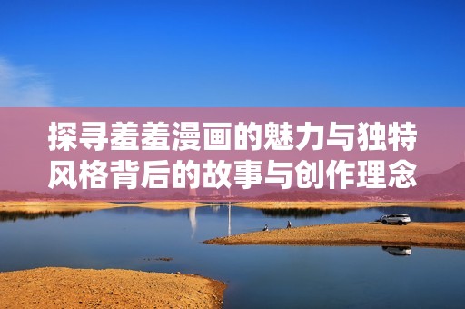 探寻羞羞漫画的魅力与独特风格背后的故事与创作理念