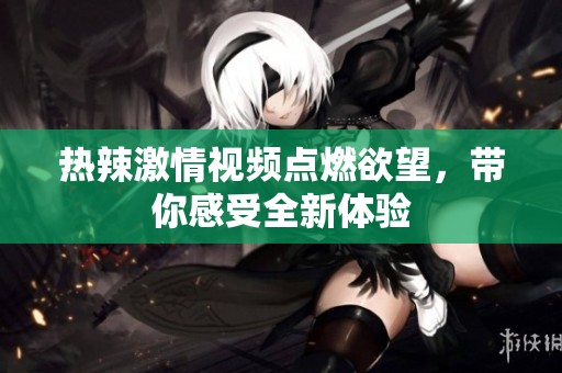热辣激情视频点燃欲望，带你感受全新体验