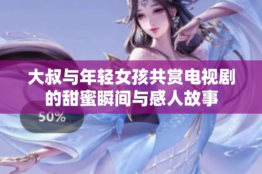 大叔与年轻女孩共赏电视剧的甜蜜瞬间与感人故事