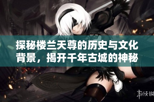 探秘楼兰天尊的历史与文化背景，揭开千年古城的神秘面纱