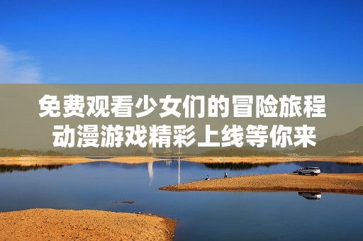 免费观看少女们的冒险旅程 动漫游戏精彩上线等你来体验