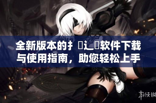 全新版本的扌喿辶畐软件下载与使用指南，助您轻松上手体验