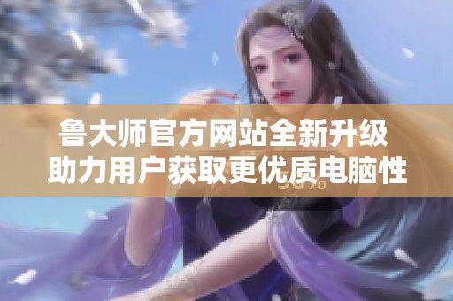 鲁大师官方网站全新升级 助力用户获取更优质电脑性能数据
