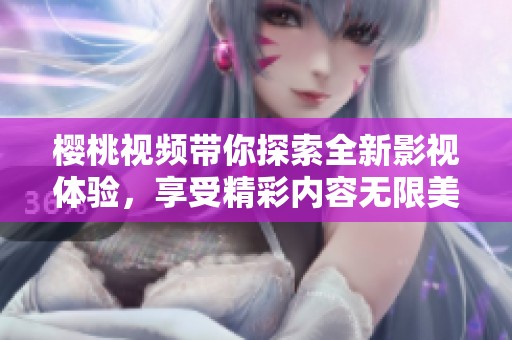 樱桃视频带你探索全新影视体验，享受精彩内容无限美好