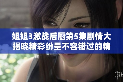 姐姐3激战后厨第5集剧情大揭晓精彩纷呈不容错过的精彩瞬间