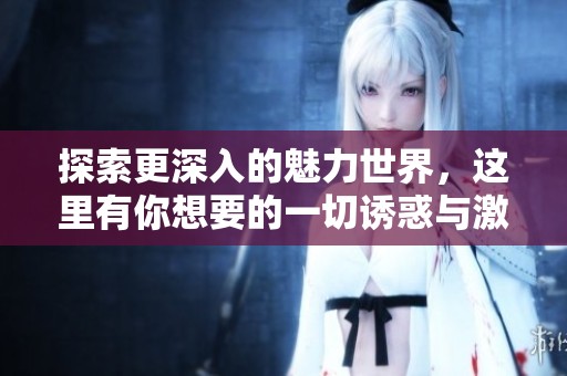 探索更深入的魅力世界，这里有你想要的一切诱惑与激情