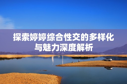 探索婷婷综合性交的多样化与魅力深度解析