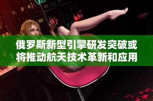 俄罗斯新型引擎研发突破或将推动航天技术革新和应用扩展