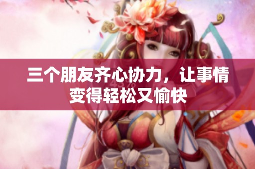 三个朋友齐心协力，让事情变得轻松又愉快