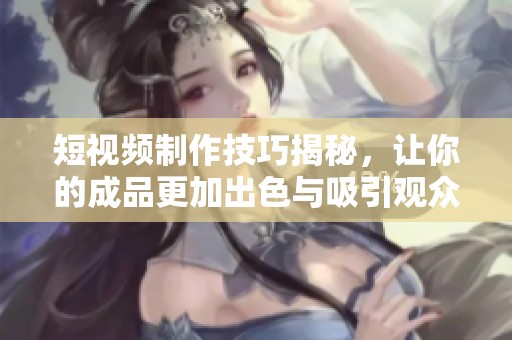 短视频制作技巧揭秘，让你的成品更加出色与吸引观众