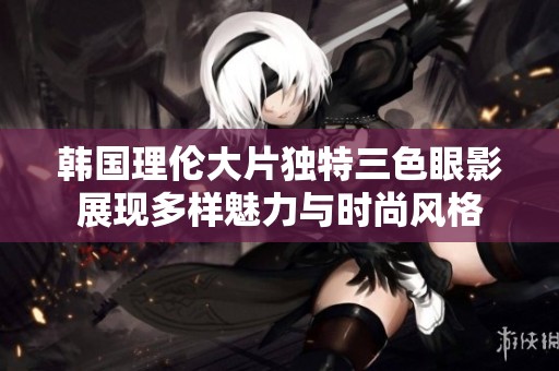 韩国理伦大片独特三色眼影展现多样魅力与时尚风格
