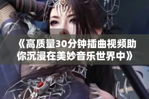 《高质量30分钟插曲视频助你沉浸在美妙音乐世界中》