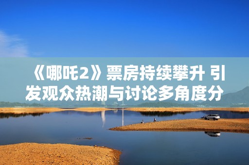 《哪吒2》票房持续攀升 引发观众热潮与讨论多角度分析