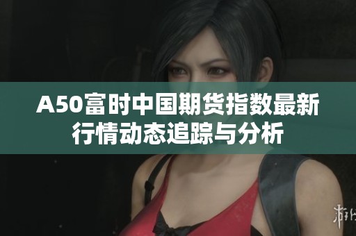 A50富时中国期货指数最新行情动态追踪与分析