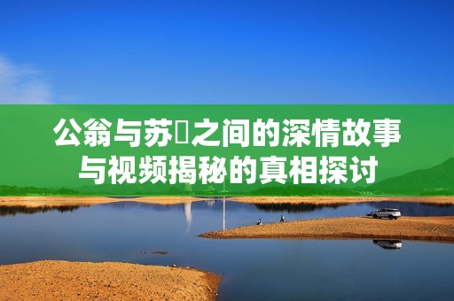 公翁与苏玥之间的深情故事与视频揭秘的真相探讨