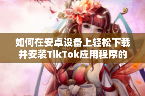如何在安卓设备上轻松下载并安装TikTok应用程序的方法分享