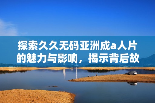 探索久久无码亚洲成a人片的魅力与影响，揭示背后故事与文化意义
