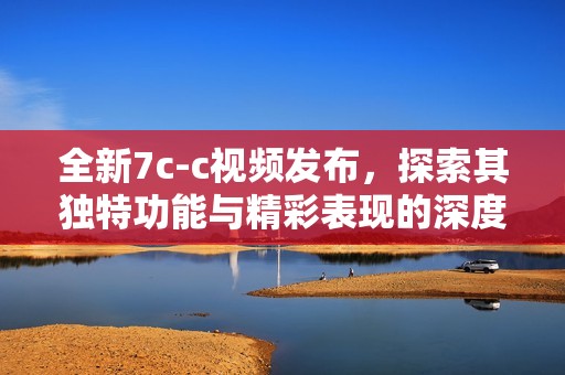 全新7c-c视频发布，探索其独特功能与精彩表现的深度分析