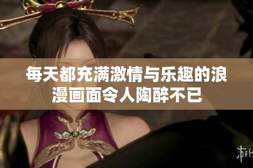 每天都充满激情与乐趣的浪漫画面令人陶醉不已