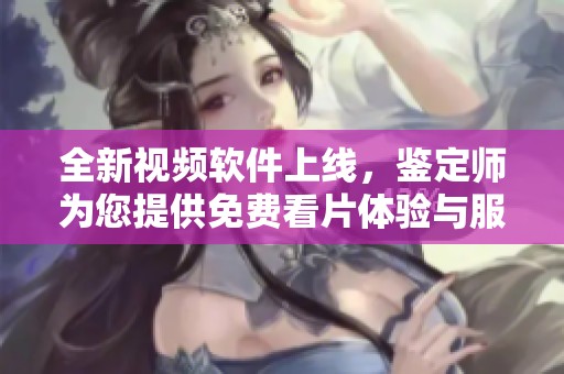 全新视频软件上线，鉴定师为您提供免费看片体验与服务