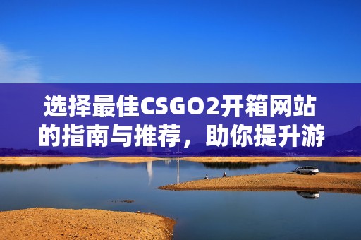 选择最佳CSGO2开箱网站的指南与推荐，助你提升游戏体验
