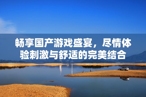 畅享国产游戏盛宴，尽情体验刺激与舒适的完美结合