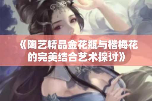 《陶艺精品金花瓶与楷梅花的完美结合艺术探讨》