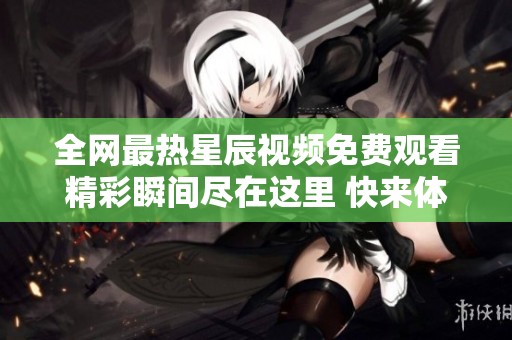 全网最热星辰视频免费观看精彩瞬间尽在这里 快来体验吧