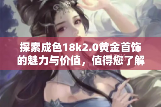 探索成色18k2.0黄金首饰的魅力与价值，值得您了解的秘密与趋势