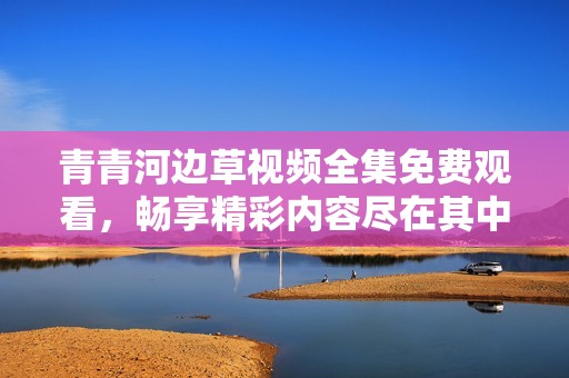 青青河边草视频全集免费观看，畅享精彩内容尽在其中