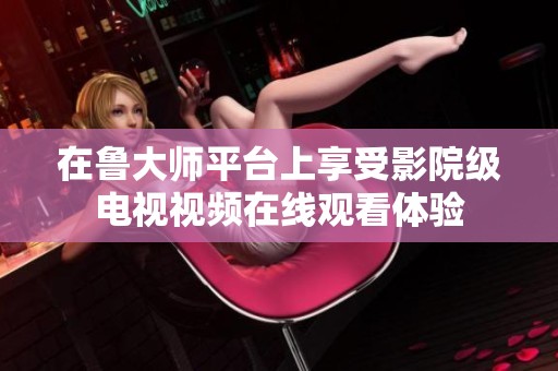 在鲁大师平台上享受影院级电视视频在线观看体验