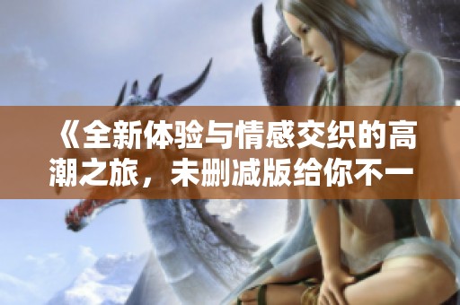 《全新体验与情感交织的高潮之旅，未删减版给你不一样的感受》