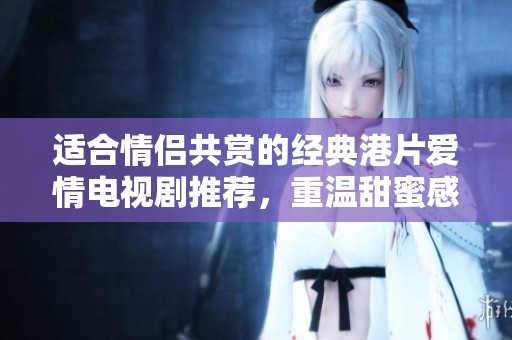 适合情侣共赏的经典港片爱情电视剧推荐，重温甜蜜感动时刻