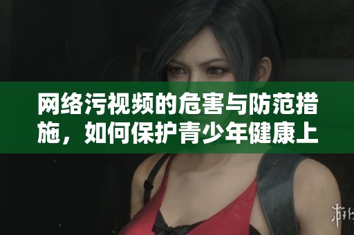 网络污视频的危害与防范措施，如何保护青少年健康上网