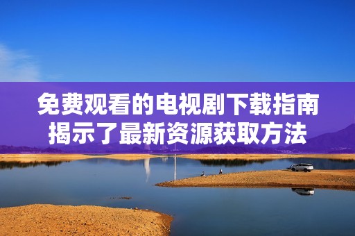 免费观看的电视剧下载指南揭示了最新资源获取方法