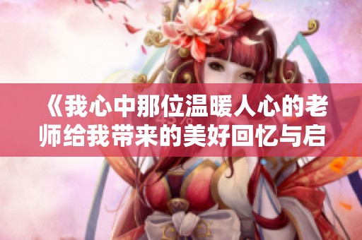 《我心中那位温暖人心的老师给我带来的美好回忆与启迪》