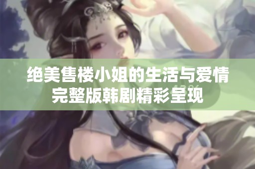 绝美售楼小姐的生活与爱情完整版韩剧精彩呈现