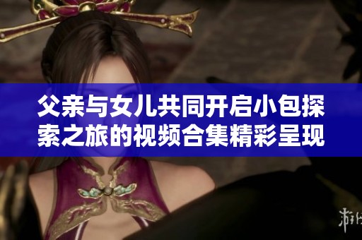 父亲与女儿共同开启小包探索之旅的视频合集精彩呈现