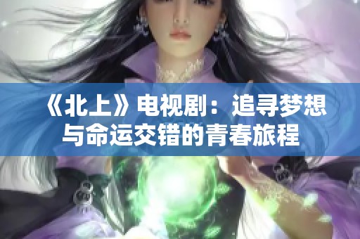 《北上》电视剧：追寻梦想与命运交错的青春旅程